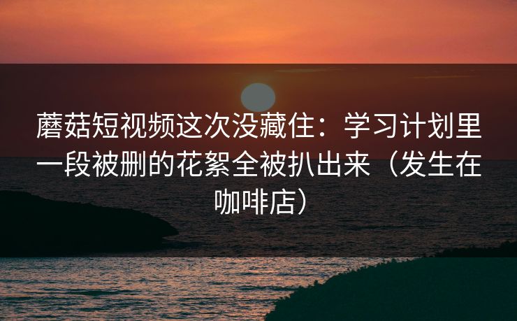 蘑菇短视频这次没藏住：学习计划里一段被删的花絮全被扒出来（发生在咖啡店）