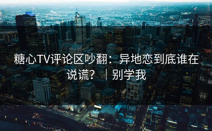 糖心TV评论区吵翻：异地恋到底谁在说谎？｜别学我