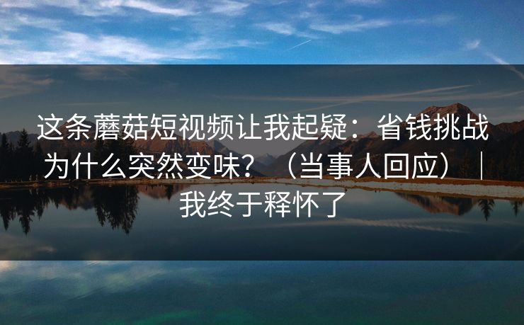这条蘑菇短视频让我起疑：省钱挑战为什么突然变味？（当事人回应）｜我终于释怀了