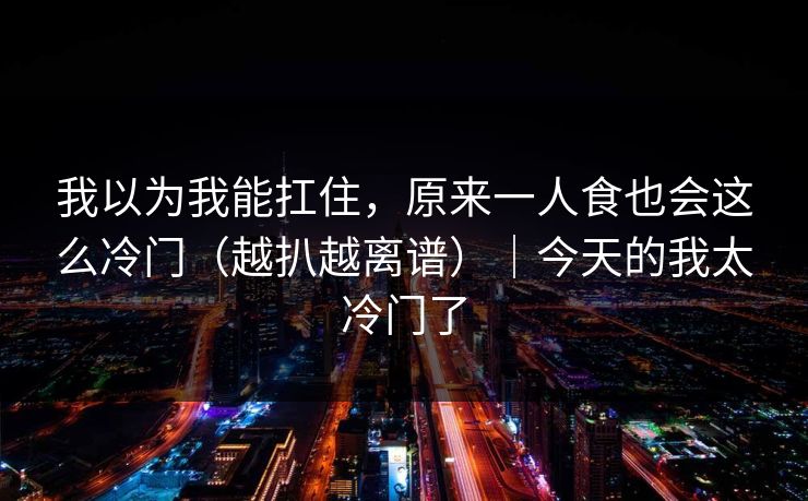 我以为我能扛住，原来一人食也会这么冷门（越扒越离谱）｜今天的我太冷门了