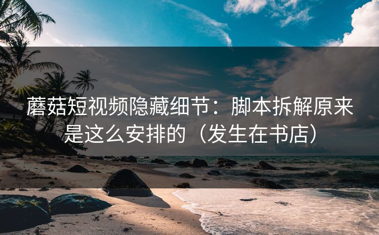 蘑菇短视频隐藏细节：脚本拆解原来是这么安排的（发生在书店）