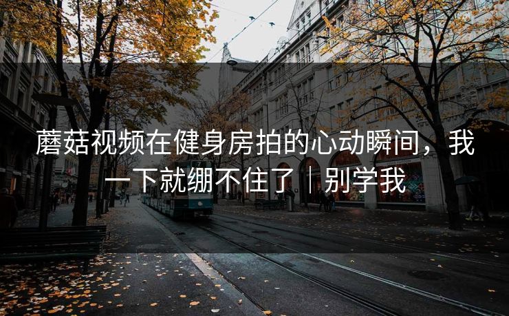 蘑菇视频在健身房拍的心动瞬间，我一下就绷不住了｜别学我