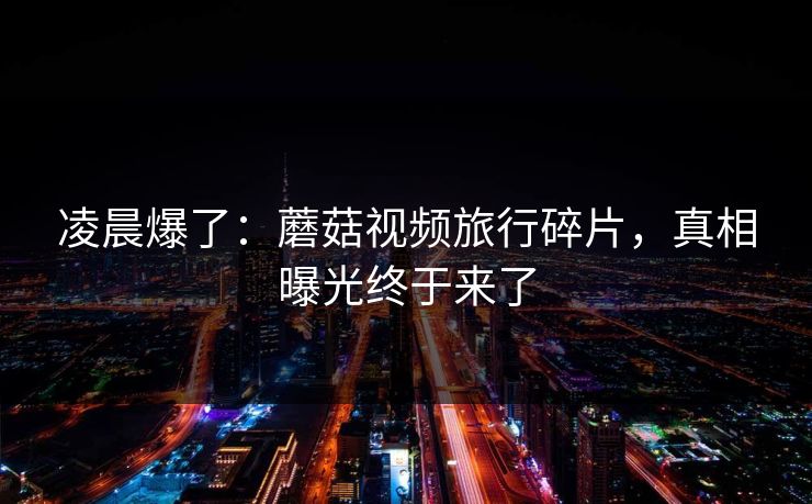 凌晨爆了：蘑菇视频旅行碎片，真相曝光终于来了