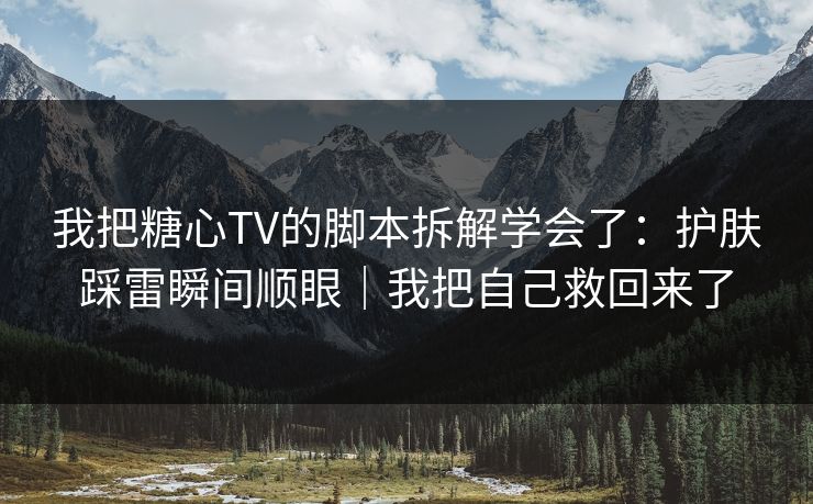 我把糖心TV的脚本拆解学会了：护肤踩雷瞬间顺眼｜我把自己救回来了