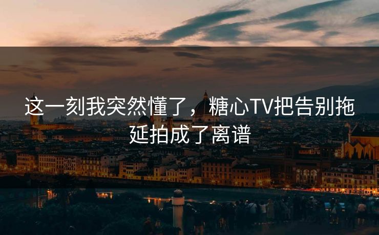 这一刻我突然懂了，糖心TV把告别拖延拍成了离谱