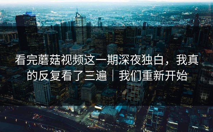 看完蘑菇视频这一期深夜独白，我真的反复看了三遍｜我们重新开始