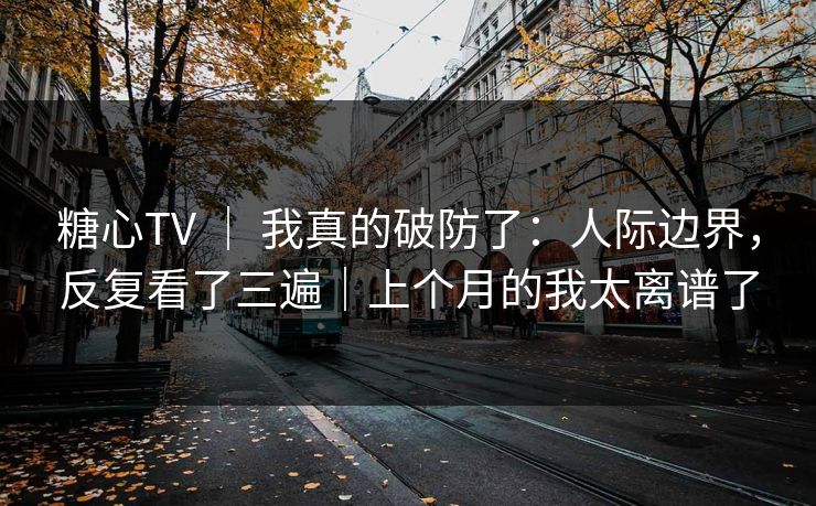 糖心TV ｜ 我真的破防了：人际边界，反复看了三遍｜上个月的我太离谱了