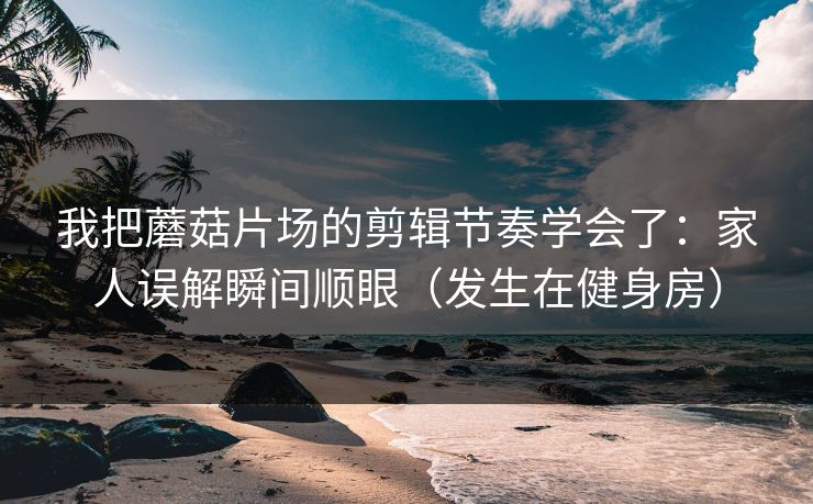 我把蘑菇片场的剪辑节奏学会了：家人误解瞬间顺眼（发生在健身房）