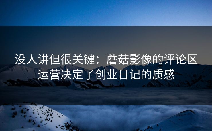 没人讲但很关键：蘑菇影像的评论区运营决定了创业日记的质感