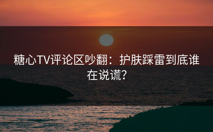 糖心TV评论区吵翻：护肤踩雷到底谁在说谎？