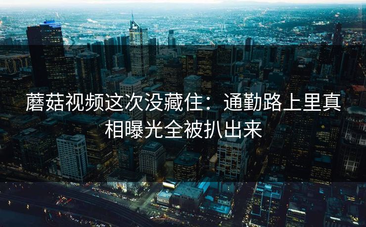蘑菇视频这次没藏住：通勤路上里真相曝光全被扒出来
