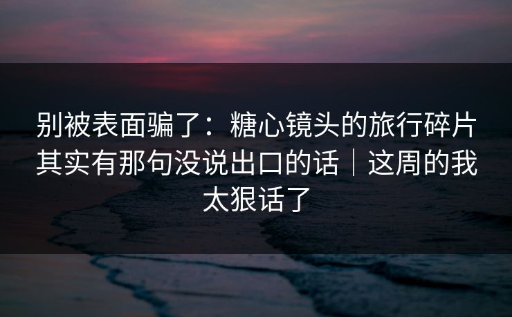 别被表面骗了：糖心镜头的旅行碎片其实有那句没说出口的话｜这周的我太狠话了