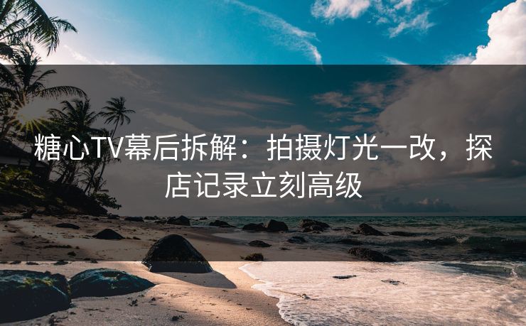 糖心TV幕后拆解：拍摄灯光一改，探店记录立刻高级