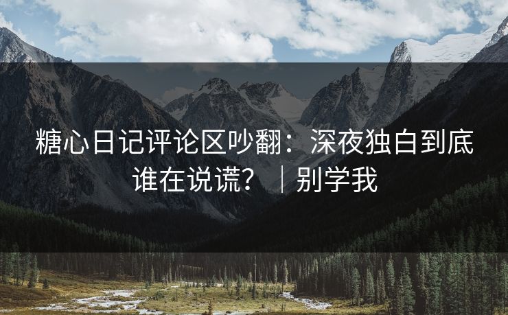 糖心日记评论区吵翻：深夜独白到底谁在说谎？｜别学我