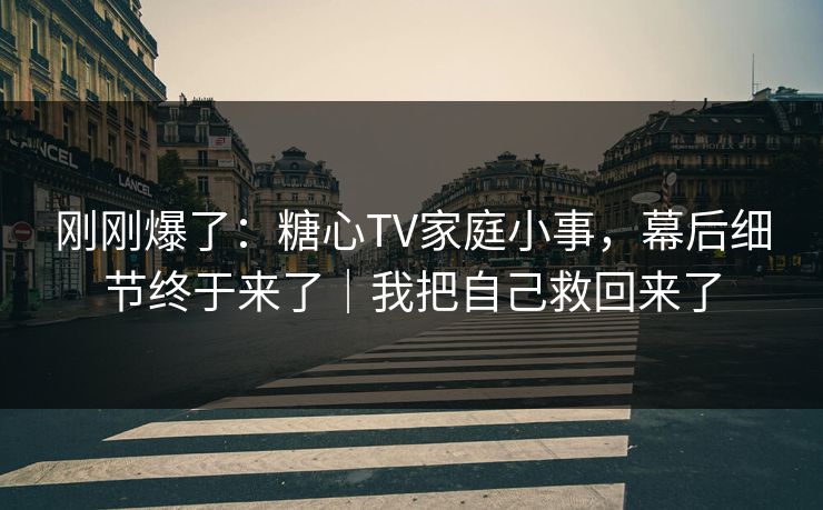 刚刚爆了：糖心TV家庭小事，幕后细节终于来了｜我把自己救回来了