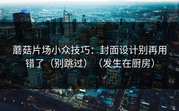 蘑菇片场小众技巧：封面设计别再用错了（别跳过）（发生在厨房）