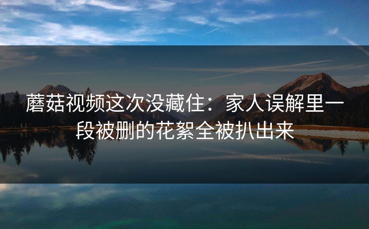 蘑菇视频这次没藏住：家人误解里一段被删的花絮全被扒出来
