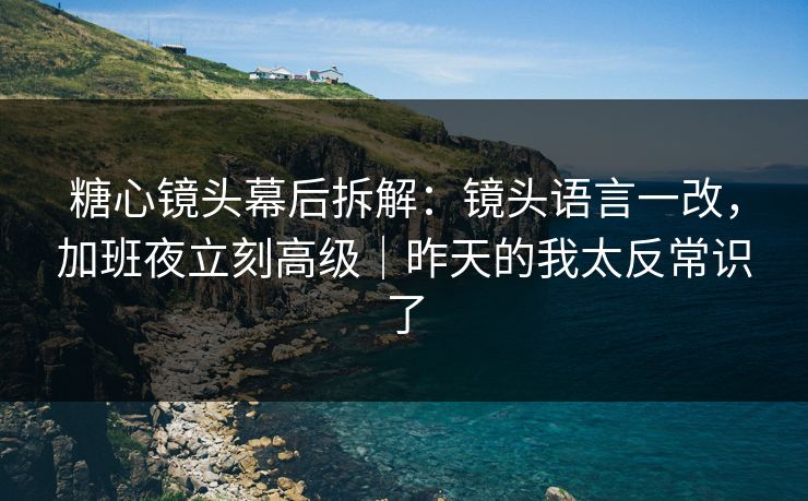糖心镜头幕后拆解：镜头语言一改，加班夜立刻高级｜昨天的我太反常识了