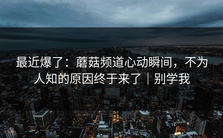 最近爆了：蘑菇频道心动瞬间，不为人知的原因终于来了｜别学我