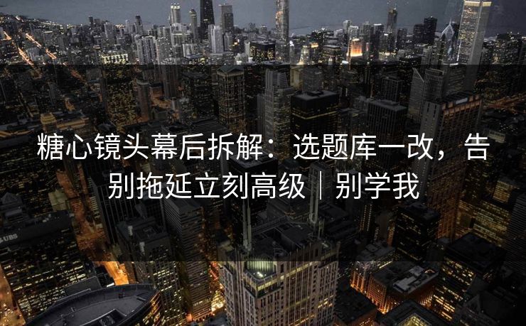 糖心镜头幕后拆解：选题库一改，告别拖延立刻高级｜别学我