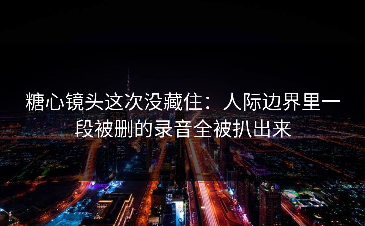糖心镜头这次没藏住：人际边界里一段被删的录音全被扒出来