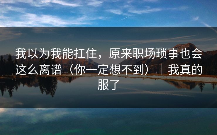 我以为我能扛住，原来职场琐事也会这么离谱（你一定想不到）｜我真的服了