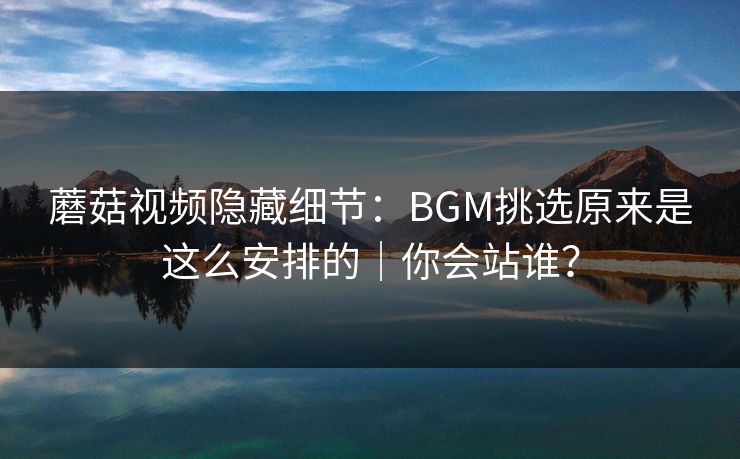 蘑菇视频隐藏细节：BGM挑选原来是这么安排的｜你会站谁？