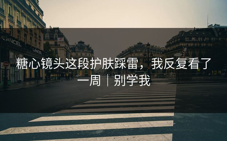 糖心镜头这段护肤踩雷，我反复看了一周｜别学我