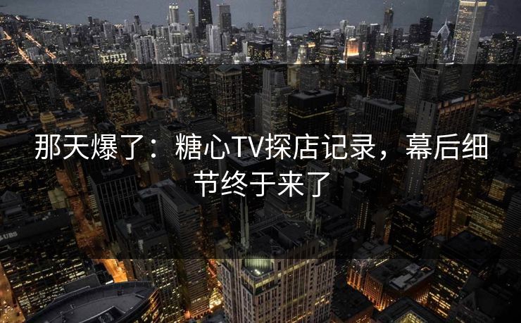 那天爆了：糖心TV探店记录，幕后细节终于来了