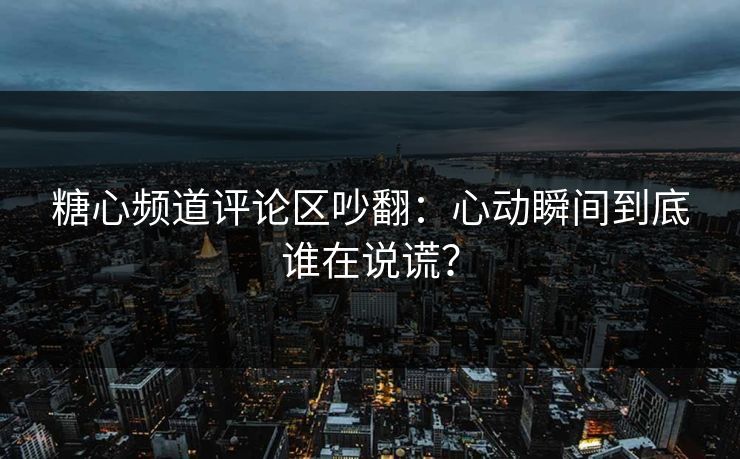 糖心频道评论区吵翻：心动瞬间到底谁在说谎？