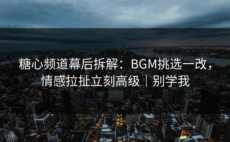 糖心频道幕后拆解：BGM挑选一改，情感拉扯立刻高级｜别学我