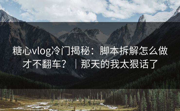 糖心vlog冷门揭秘：脚本拆解怎么做才不翻车？｜那天的我太狠话了