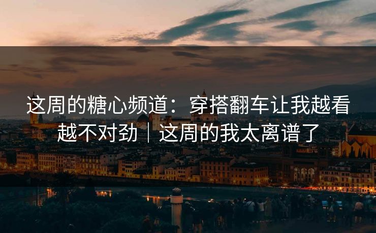 这周的糖心频道：穿搭翻车让我越看越不对劲｜这周的我太离谱了