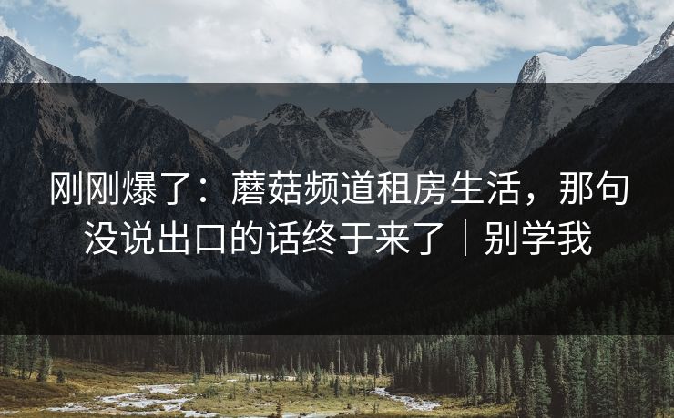 刚刚爆了：蘑菇频道租房生活，那句没说出口的话终于来了｜别学我