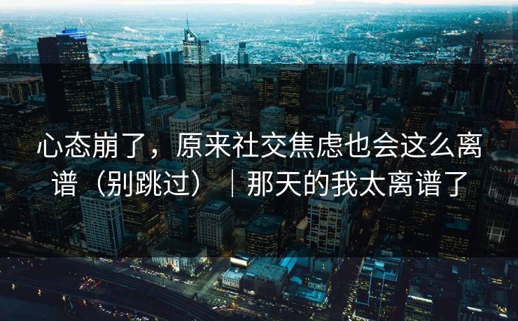 心态崩了，原来社交焦虑也会这么离谱（别跳过）｜那天的我太离谱了