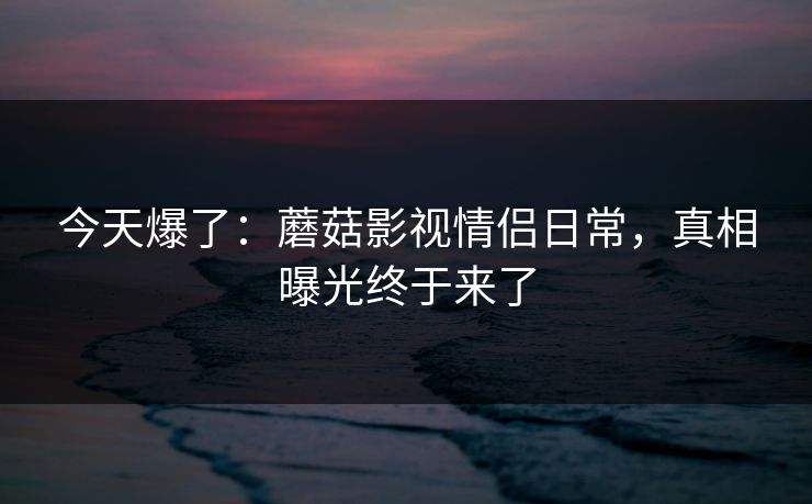 今天爆了：蘑菇影视情侣日常，真相曝光终于来了