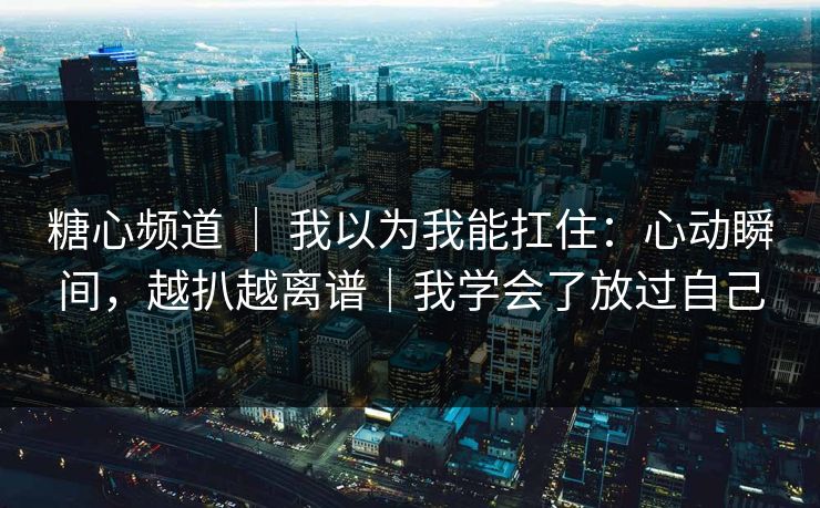 糖心频道 ｜ 我以为我能扛住：心动瞬间，越扒越离谱｜我学会了放过自己