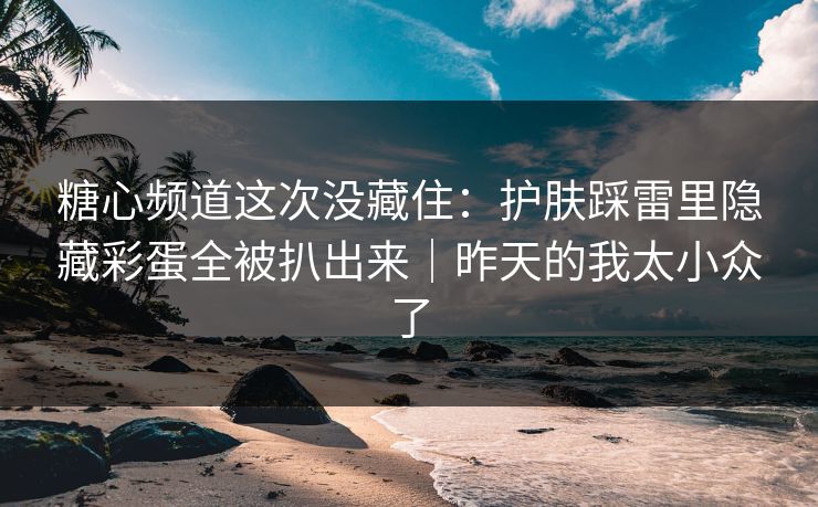 糖心频道这次没藏住：护肤踩雷里隐藏彩蛋全被扒出来｜昨天的我太小众了