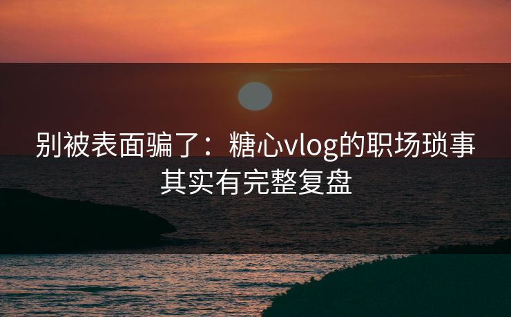 别被表面骗了：糖心vlog的职场琐事其实有完整复盘
