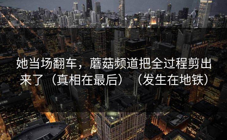 她当场翻车,蘑菇频道把全过程剪出来了(真相在最后)(发生在地铁) 她当场翻车,蘑菇频道把全过程剪出来了(真相在最后)(发生在地铁)