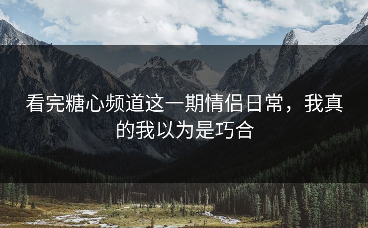 看完糖心频道这一期情侣日常，我真的我以为是巧合
