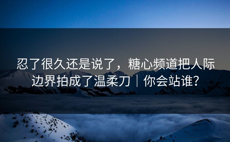 忍了很久还是说了,糖心频道把人际边界拍成了温柔刀|你会站谁? 忍了很久还是说了,糖心频道把人际边界拍成了温柔刀|你会站谁?