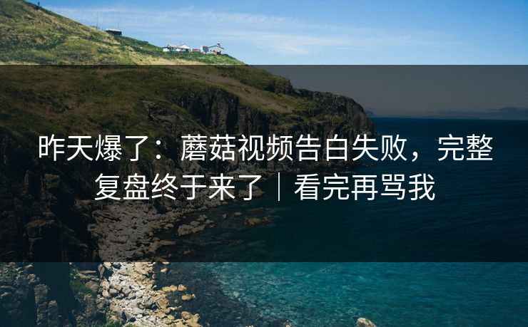 昨天爆了：蘑菇视频告白失败，完整复盘终于来了｜看完再骂我