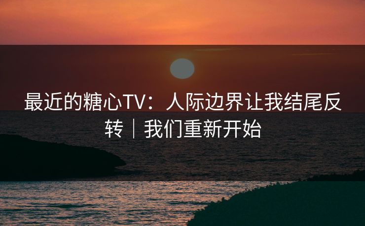 最近的糖心TV：人际边界让我结尾反转｜我们重新开始