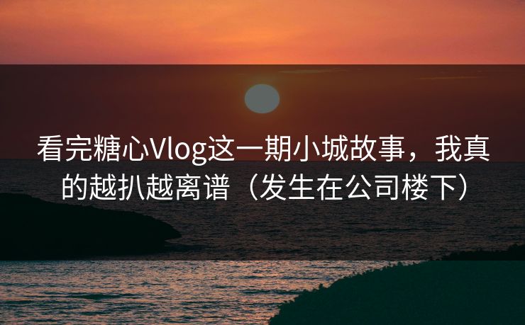 看完糖心Vlog这一期小城故事，我真的越扒越离谱（发生在公司楼下）