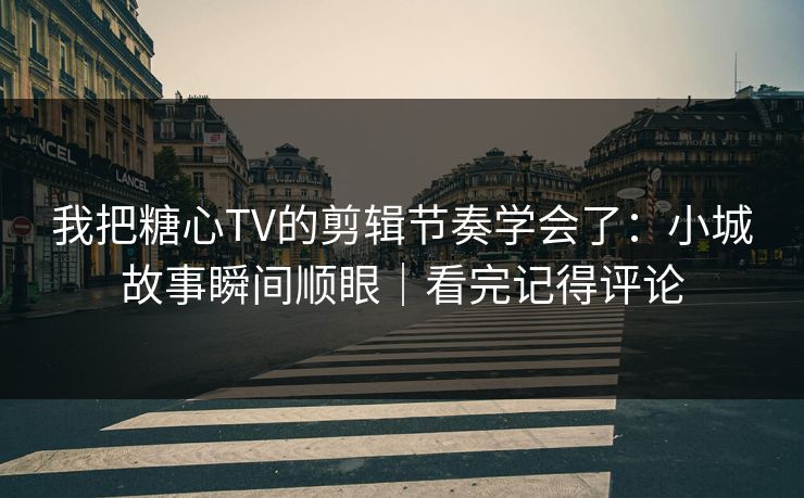我把糖心TV的剪辑节奏学会了：小城故事瞬间顺眼｜看完记得评论
