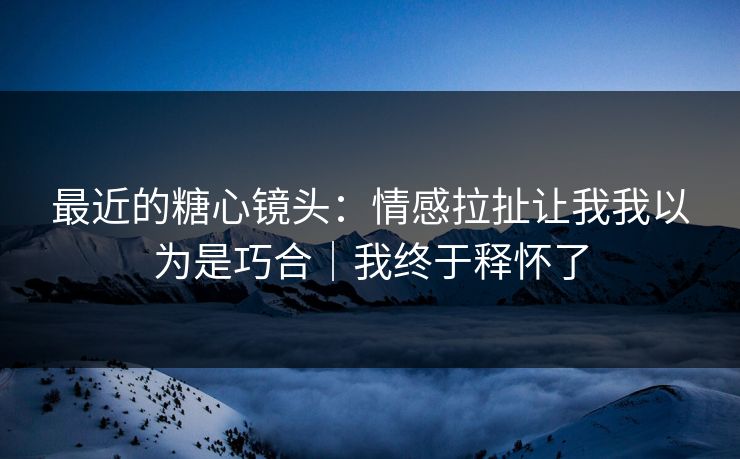 最近的糖心镜头：情感拉扯让我我以为是巧合｜我终于释怀了