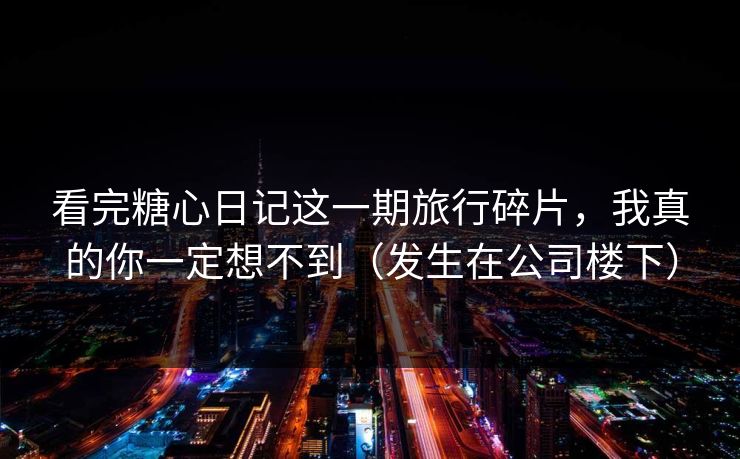 看完糖心日记这一期旅行碎片，我真的你一定想不到（发生在公司楼下）