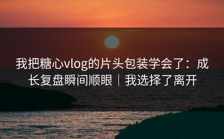 我把糖心vlog的片头包装学会了：成长复盘瞬间顺眼｜我选择了离开