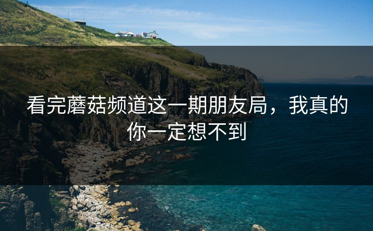 看完蘑菇频道这一期朋友局，我真的你一定想不到